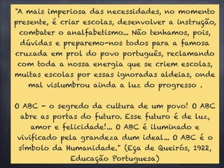 "A mais imperiosa das necessidades, no momento
presente, é criar escolas, desenvolver a instrução,
combater o analfabetismo... Não tenhamos, pois,
dúvidas e preparemo-nos todos para a famosa
cruzada em prol do povo português, reclamando
com toda a nossa energia que se criem escolas,
muitas escolas por essas ignoradas aldeias, onde
mal vislumbrou ainda a luz do progresso .
!
O ABC - o segredo da cultura de um povo! O ABC
abre as portas do futuro. Esse futuro é de luz,
amor e felicidade!... O ABC é iluminado e
vivificado pela grandeza dum ideal... O ABC é o
símbolo da Humanidade." (Eça de Queirós, 1922,
Educação Portuguesa)
 