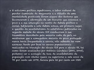 O activismo político republicano, o labor cultural de
pendor iluminista da maçonaria e a difusão de uma
mentalidade positivista foram alguns dos factores que
favoreceram a afirmação de um discurso que colocava o
povo e a sua educação no centro do debate político e
social. Subjacente a este debate estava, em primeiro lugar,
a questão do analfabetismo. As estatísticas publicadas na
segunda metade do século XIX conduziram à sua
traumática descoberta pela minoria culta do país, ao
mostrarem que a esmagadora maioria do povo português
nunca havia frequentado a escola, não sabendo ler nem
escrever. Tendo por base os censos populacionais
realizados na transição do século XIX para o século XX, tal
como foram analisados por António Candeias (2001, 2005),
podemos ver a evolução da taxa de analfabetismo da
população com idades iguais ou superiores a sete anos: de
78 por cento em 1878, baixou para 62 por cento em 1930
 