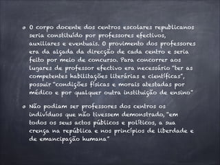 O corpo docente dos centros escolares republicanos
seria constituído por professores efectivos,
auxiliares e eventuais. O provimento dos professores
era da alçada da direcção de cada centro e seria
feito por meio de concurso. Para concorrer aos
lugares de professor efectivo era necessário “ter as
competentes habilitações literárias e científicas”,
possuir “condições físicas e morais atestadas por
médico e por qualquer outra instituição de ensino”
Não podiam ser professores dos centros os
indivíduos que não tivessem demonstrado, “em
todos os seus actos públicos e políticos, a sua
crença na república e nos princípios de liberdade e
de emancipação humana”
 