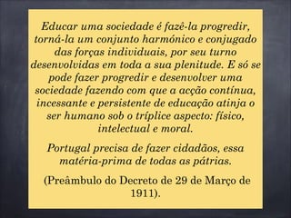 Educar uma sociedade é fazê-la progredir,
torná-la um conjunto harmónico e conjugado
das forças individuais, por seu turno
desenvolvidas em toda a sua plenitude. E só se
pode fazer progredir e desenvolver uma
sociedade fazendo com que a acção contínua,
incessante e persistente de educação atinja o
ser humano sob o tríplice aspecto: físico,
intelectual e moral.
Portugal precisa de fazer cidadãos, essa
matéria-prima de todas as pátrias.
(Preâmbulo do Decreto de 29 de Março de
1911).
 