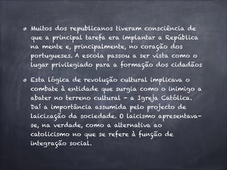 Muitos dos republicanos tiveram consciência de
que a principal tarefa era implantar a República
na mente e, principalmente, no coração dos
portugueses. A escola passou a ser vista como o
lugar privilegiado para a formação dos cidadãos
Esta lógica de revolução cultural implicava o
combate à entidade que surgia como o inimigo a
abater no terreno cultural - a Igreja Católica.
Daí a importância assumida pelo projecto de
laicização da sociedade. O laicismo apresentava-
se, na verdade, como a alternativa ao
catolicismo no que se refere à função de
integração social.
 