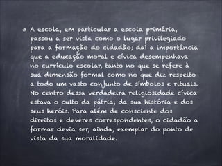 A escola, em particular a escola primária,
passou a ser vista como o lugar privilegiado
para a formação do cidadão; daí a importância
que a educação moral e cívica desempenhava
no currículo escolar, tanto no que se refere à
sua dimensão formal como no que diz respeito
a todo um vasto conjunto de símbolos e rituais.
No centro dessa verdadeira religiosidade cívica
estava o culto da pátria, da sua história e dos
seus heróis. Para além de consciente dos
direitos e deveres correspondentes, o cidadão a
formar devia ser, ainda, exemplar do ponto de
vista da sua moralidade.
 