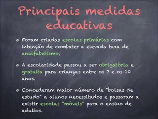 Principais medidas
educativas
Foram criadas escolas primárias com
intenção de combater a elevada taxa de
analfabetismo.
A escolaridade passou a ser obrigatória e
gratuita para crianças entre os 7 e os 10
anos.
Concederam maior número de "bolsas de
estudo" a alunos necessitados e passaram a
existir escolas "móveis" para o ensino de
adultos.
 