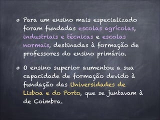 Para um ensino mais especializado
foram fundadas escolas agrícolas,
industriais e técnicas e escolas
normais, destinadas à formação de
professores do ensino primário.
O ensino superior aumentou a sua
capacidade de formação devido à
fundação das Universidades de
Lisboa e do Porto, que se juntavam à
de Coimbra.
 