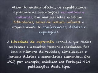 Além do ensino oficial, os republicanos
apoiaram as associações recreativas e
culturais. Em muitas delas existiam
bibliotecas, salas de leitura infantil e
organizavam-se conferências, debates e
exposições.
!
A liberdade de expressão permitia que todos
os temas e assuntos fossem abordados. Por
isso o número de revistas, almanaques e
jornais diários e semanários aumentou. Em
1917, por exemplo, existiam em Portugal 414
publicações deste tipo.
 