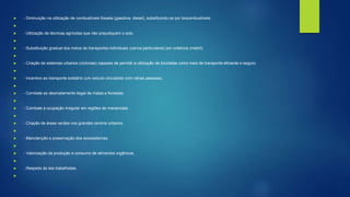  - Diminuição na utilização de combustíveis fósseis (gasolina, diesel), substituindo-os por biocombustíveis.

 - Utilização de técnicas agrícolas que não prejudiquem o solo.

 - Substituição gradual dos meios de transportes individuais (carros particulares) por coletivos (metrô).

 - Criação de sistemas urbanos (ciclovias) capazes de permitir a utilização de bicicletas como meio de transporte eficiente e seguro.

 - Incentivo ao transporte solidário (um veículo circulando com várias pessoas).

 - Combate ao desmatamento ilegal de matas e florestas.

 - Combate à ocupação irregular em regiões de mananciais.

 - Criação de áreas verdes nos grandes centros urbanos.

 - Manutenção e preservação dos ecossistemas.

 - Valorização da produção e consumo de alimentos orgânicos.

 - Respeito às leis trabalhistas.

 