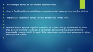  - Não utilização de mão-de-obra infantil e trabalho escravo.

 - Uso da Gestão Ambiental nas indústrias, empresas prestadoras de serviços e órgãos públicos.

 - Implantação, nos grandes centros urbanos, da técnica do telhado verde.


 Estas são apenas algumas sugestões para que o ser humano consiga estabelecer o equilíbrio
entre o desenvolvimento econômico e a manutenção do meio ambiente. Desenvolvimento
sustentável é o grande desafio do século XXI e todos podem colaborar para que possamos atingir
este importante objetivo.

 