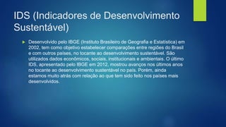 IDS (Indicadores de Desenvolvimento
Sustentável)
 Desenvolvido pelo IBGE (Instituto Brasileiro de Geografia e Estatística) em
2002, tem como objetivo estabelecer comparações entre regiões do Brasil
e com outros países, no tocante ao desenvolvimento sustentável. São
utilizados dados econômicos, sociais, institucionais e ambientais. O último
IDS, apresentado pelo IBGE em 2012, mostrou avanços nos últimos anos
no tocante ao desenvolvimento sustentável no país. Porém, ainda
estamos muito atrás com relação ao que tem sido feito nos países mais
desenvolvidos.
 