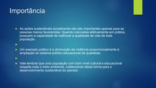 Importância
 As ações sustentáveis socialmente não são importantes apenas para as
pessoas menos favorecidas. Quando colocadas efetivamente em prática,
possuem a capacidade de melhorar a qualidade de vida de toda
população.

 Um exemplo prático é a diminuição da violência proporcionalmente à
ampliação do sistema público educacional de qualidade.

 Vale lembrar que uma população com bom nível cultural e educacional
respeita mais o meio ambiente, colaborando desta forma para o
desenvolvimento sustentável do planeta.
 