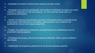  - Ampliação do acesso à Internet para pessoas de baixa renda;

 - Ampliação dos meios de participação democrática na definição de ações que visem
melhorar a qualidade de vida das pessoas. Um bom exemplo desta ação é o
orçamento participativo;

 - Adoção de sistemas educacionais que levem informações sobre a importância da
preservação ambiental para a sociedade, relacionando-a com a melhoria da
qualidade de vida em seu espaço geográfico;

 - Projetos de qualificação profissional, principalmente para trabalhadores que se
encontram desempregados;

 - Orientação aos jovens, através de programas eficientes, sobre o grave problema
das drogas;

 - Implantação de programas geradores de renda para pessoas carentes.
 