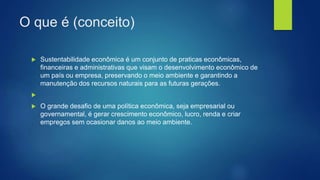 O que é (conceito)
 Sustentabilidade econômica é um conjunto de praticas econômicas,
financeiras e administrativas que visam o desenvolvimento econômico de
um país ou empresa, preservando o meio ambiente e garantindo a
manutenção dos recursos naturais para as futuras gerações.

 O grande desafio de uma política econômica, seja empresarial ou
governamental, é gerar crescimento econômico, lucro, renda e criar
empregos sem ocasionar danos ao meio ambiente.
 