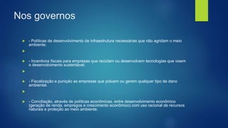 Nos governos
 - Políticas de desenvolvimento de infraestrutura necessárias que não agridam o meio
ambiente.

 - Incentivos fiscais para empresas que reciclam ou desenvolvem tecnologias que visem
o desenvolvimento sustentável.

 - Fiscalização e punição as empresas que poluem ou gerem qualquer tipo de dano
ambiental.

 - Conciliação, através de políticas econômicas, entre desenvolvimento econômico
(geração de renda, empregos e crescimento econômico) com uso racional de recursos
naturais e proteção ao meio ambiente.
 