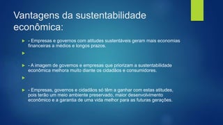 Vantagens da sustentabilidade
econômica:
 - Empresas e governos com atitudes sustentáveis geram mais economias
financeiras a médios e longos prazos.

 - A imagem de governos e empresas que priorizam a sustentabilidade
econômica melhora muito diante os cidadãos e consumidores.

 - Empresas, governos e cidadãos só têm a ganhar com estas atitudes,
pois terão um meio ambiente preservado, maior desenvolvimento
econômico e a garantia de uma vida melhor para as futuras gerações.
 