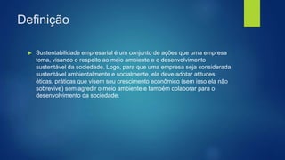 Definição
 Sustentabilidade empresarial é um conjunto de ações que uma empresa
toma, visando o respeito ao meio ambiente e o desenvolvimento
sustentável da sociedade. Logo, para que uma empresa seja considerada
sustentável ambientalmente e socialmente, ela deve adotar atitudes
éticas, práticas que visem seu crescimento econômico (sem isso ela não
sobrevive) sem agredir o meio ambiente e também colaborar para o
desenvolvimento da sociedade.
 