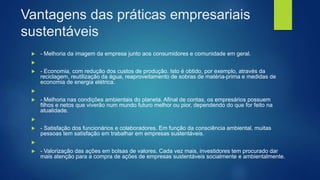 Vantagens das práticas empresariais
sustentáveis
 - Melhoria da imagem da empresa junto aos consumidores e comunidade em geral.

 - Economia, com redução dos custos de produção. Isto é obtido, por exemplo, através da
reciclagem, reutilização da água, reaproveitamento de sobras de matéria-prima e medidas de
economia de energia elétrica.

 - Melhoria nas condições ambientais do planeta. Afinal de contas, os empresários possuem
filhos e netos que viverão num mundo futuro melhor ou pior, dependendo do que for feito na
atualidade.

 - Satisfação dos funcionários e colaboradores. Em função da consciência ambiental, muitas
pessoas tem satisfação em trabalhar em empresas sustentáveis.

 - Valorização das ações em bolsas de valores. Cada vez mais, investidores tem procurado dar
mais atenção para a compra de ações de empresas sustentáveis socialmente e ambientalmente.
 