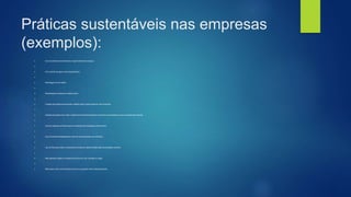 Práticas sustentáveis nas empresas
(exemplos):
 - Uso de sistemas de tratamento e reaproveitamento da água.

 - Uso racional da água e da energia elétrica.

 - Reciclagem do lixo sólido.

 - Reutilização de sobras de matéria-prima.

 - Criação de projetos educacionais voltados para a preservação do meio ambiente.

 - Adoção de projetos que visem o desenvolvimento educacional e cultural da comunidade em que a empresa está inserida.

 - Uso de materiais recicláveis para a confecção de embalagens dos produtos.

 - Uso de sacolas biodegradáveis (caso de supermercados, por exemplo).

 - Uso de filtros que retém os poluentes emitidos em determinadas fases da produção industrial.

 - Não descartar esgoto ou resíduos químicos em rios, córregos ou lagos.

 - Não poluir o solo com produtos químicos ou qualquer outro material poluente.
 