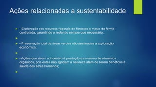 Ações relacionadas a sustentabilidade
 - Exploração dos recursos vegetais de florestas e matas de forma
controlada, garantindo o replantio sempre que necessário.

 - Preservação total de áreas verdes não destinadas a exploração
econômica.

 - Ações que visem o incentivo à produção e consumo de alimentos
orgânicos, pois estes não agridem a natureza além de serem benéficos à
saúde dos seres humanos;

 