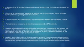  - Uso de práticas de produção que garantam a total segurança dos funcionários no ambiente de
trabalho.

 - Produção de mercadorias e prestação de serviços que não coloquem em risco a saúde e a
segurança física ou psicológica dos consumidores.

 - Uso de contratos com consumidores e outras empresas que sejam claros, objetivos e justos.

 - Fornecimento de um sistema de atendimento ao consumidor (SAC) eficiente.

 - Informar de forma adequada os consumidores a respeito das características dos produtos que
vendem ou dos serviços que prestam. Além disso, é importante que a empresa oriente seus
consumidores a respeito do descarte das embalagens, produtos com validade vencida ou que
não serão mais utilizados por qualquer outro motivo.

 - Adoção, quando for o caso, do sistema de logística reversa. Este visa evitar que determinados
produtos sejam descartados no meio ambiente. Empresas fabricantes de pneus, pilhas, baterias,
medicamente e outros produtos que possam poluir o meio ambiente devem utilizar este processo.
 