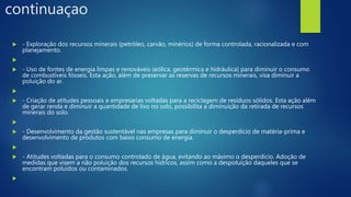continuaçao
 - Exploração dos recursos minerais (petróleo, carvão, minérios) de forma controlada, racionalizada e com
planejamento.

 - Uso de fontes de energia limpas e renováveis (eólica, geotérmica e hidráulica) para diminuir o consumo
de combustíveis fósseis. Esta ação, além de preservar as reservas de recursos minerais, visa diminuir a
poluição do ar.

 - Criação de atitudes pessoais e empresarias voltadas para a reciclagem de resíduos sólidos. Esta ação além
de gerar renda e diminuir a quantidade de lixo no solo, possibilita a diminuição da retirada de recursos
minerais do solo.

 - Desenvolvimento da gestão sustentável nas empresas para diminuir o desperdício de matéria-prima e
desenvolvimento de produtos com baixo consumo de energia.

 - Atitudes voltadas para o consumo controlado de água, evitando ao máximo o desperdício. Adoção de
medidas que visem a não poluição dos recursos hídricos, assim como a despoluição daqueles que se
encontram poluídos ou contaminados.

 