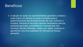 Benefícios
 A adoção de ações de sustentabilidade garantem a médio e
longo prazo um planeta em boas condições para o
desenvolvimento das diversas formas de vida, inclusive a
humana. Garante os recursos naturais necessários para as
próximas gerações, possibilitando a manutenção dos
recursos naturais (florestas, matas, rios, lagos, oceanos) e
garantindo uma boa qualidade de vida para as futuras
gerações.
 