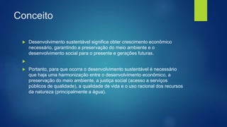 Conceito
 Desenvolvimento sustentável significa obter crescimento econômico
necessário, garantindo a preservação do meio ambiente e o
desenvolvimento social para o presente e gerações futuras.

 Portanto, para que ocorra o desenvolvimento sustentável é necessário
que haja uma harmonização entre o desenvolvimento econômico, a
preservação do meio ambiente, a justiça social (acesso a serviços
públicos de qualidade), a qualidade de vida e o uso racional dos recursos
da natureza (principalmente a água).
 
