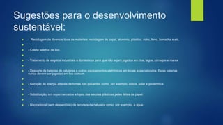 Sugestões para o desenvolvimento
sustentável:
 - Reciclagem de diversos tipos de materiais: reciclagem de papel, alumínio, plástico, vidro, ferro, borracha e etc.

 - Coleta seletiva de lixo.

 - Tratamento de esgotos industriais e domésticos para que não sejam jogados em rios, lagos, córregos e mares.

 - Descarte de baterias de celulares e outros equipamentos eletrônicos em locais especializados. Estas baterias
nunca devem ser jogadas em lixo comum;

 - Geração de energia através de fontes não poluentes como, por exemplo, eólica, solar e geotérmica.

 - Substituição, em supermercados e lojas, das sacolas plásticas pelas feitas de papel.

 - Uso racional (sem desperdício) de recursos da natureza como, por exemplo, a água.
 