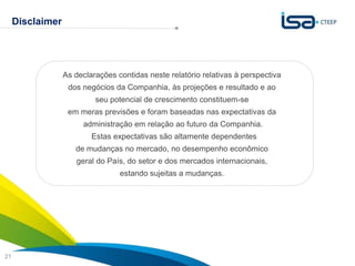 Disclaimer




                  As declarações contidas neste relatório relativas à perspectiva
                   dos negócios da Companhia, às projeções e resultado e ao
                           seu potencial de crescimento constituem-se
                   em meras previsões e foram baseadas nas expectativas da
                       administração em relação ao futuro da Companhia.
                          Estas expectativas são altamente dependentes
                     de mudanças no mercado, no desempenho econômico
                     geral do País, do setor e dos mercados internacionais,
                                  estando sujeitas a mudanças.




                                                                                    Sua energia
21                                                                                  NOS INSPIRA
 