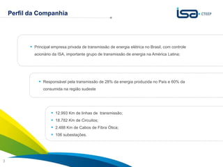 Perfil da Companhia


                        A estratégia da CTEEP é baseada no crescimento sustentável
                                              com foco na contínua criação de valor
            Principal empresa privada de transmissão de energia elétrica no Brasil, com controle
             acionário da ISA, importante grupo de transmissão de energia na América Latina;




                Responsável pela transmissão de 28% da energia produzida no País e 60% da
                  consumida na região sudeste




                       12.993 Km de linhas de transmissão;
                       18.782 Km de Circuitos;
                       2.488 Km de Cabos de Fibra Ótica;
                       106 subestações.



                                                                                             Sua energia
3                                                                                            NOS INSPIRA
 