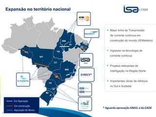 Expansão no território nacional



                                                   Maior linha de Transmissão
                                                     de corrente contínua em
                                                     construção do mundo (IEMadeira)


                                                   Ingresso na tecnologia de
                                                     corrente contínua


                                                   Projetos relevantes de
                                                     interligação na Região Norte
                                      EVRECY*

                                                   Importantes obras de reforços
                                                     no Sul e Sudeste




        Em Operação
        Em construção
        Aquisição de Ativos
                                                                Sua energia
                                                * Aguarda aprovação ANEEL e do CADE
4                                                               NOS INSPIRA
 