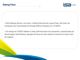 Rating Fitch




      Fitch Ratings afirmou, em junho, o Rating Nacional de Longo Prazo „AA+(bra)‟ da
     Companhia de Transmissão de Energia Elétrica Paulista S.A. (CTEEP).


      Os ratings da CTEEP refletem o forte perfil financeiro da companhia, caracterizado por
     alavancagem administrável, geração de fluxo de caixa estável e previsível e baixo risco
     do negócio.




                                                                                Sua energia
6                                                                               NOS INSPIRA
 
