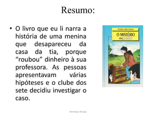 Resumo:
• O livro que eu li narra a
história de uma menina
que desapareceu da
casa da tia, porque
“roubou” dinheiro à sua
professora. As pessoas
apresentavam
várias
hipóteses e o clube dos
sete decidiu investigar o
caso.
Henrique Araújo

 