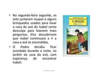 • Na segunda-feira seguinte, os
sete juntaram roupas e alguns
brinquedos usados para levar
a casa da avó da Isabel como
desculpa para fazerem mais
perguntas. Eles descobriram
que Isabel continuava a ir a
casa a avó às escondidas.
• O
Pedro
decidiu
ficar
acordado durante a noite, no
jardim da casa da avó, com
esperança
de
encontrar
Isabel.
Henrique Araújo

 