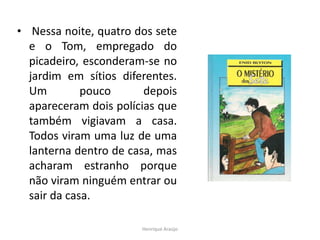 • Nessa noite, quatro dos sete
e o Tom, empregado do
picadeiro, esconderam-se no
jardim em sítios diferentes.
Um
pouco
depois
apareceram dois polícias que
também vigiavam a casa.
Todos viram uma luz de uma
lanterna dentro de casa, mas
acharam estranho porque
não viram ninguém entrar ou
sair da casa.
Henrique Araújo

 