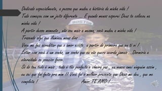 Dedicado especialmente, a pessoa que mudou a história da minha vida !
Tudo começou com um jeito diferente ... E quando menos esperei Deus te colocou na
minha vida !
A partir desse momento , não sou mais a mesma, você mudou a minha vida !
Trazendo algo que iluminou meus dias ...
Voce me fez acreditar que o amor existe, a partir do primeiro que eu ti vi !
Estar com você é um sonho, um sonho que eu não quero acorda jamais ...Dormiria a
eternidade se preciso fosse.
Só do teu tudo é mais , tudo é tão perfeito e cheira paz , eu nunca amei ninguém assim ,
eu sei que foi feito pra mim !! Você foi o melhor presente que Deus me deu , que me
completa !
Amor TE AMO !

 