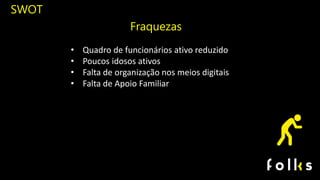 SWOT
Fraquezas
• Quadro de funcionários ativo reduzido
• Poucos idosos ativos
• Falta de organização nos meios digitais
• Falta de Apoio Familiar
 