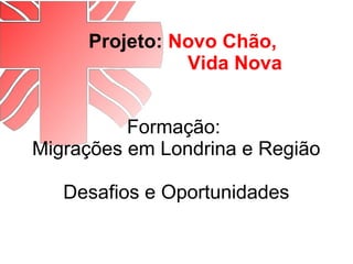 Projeto: Novo Chão,
Vida Nova
Formação:
Migrações em Londrina e Região
Desafios e Oportunidades
 