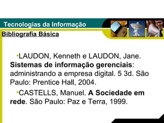 Tecnologias da Informação Bibliografia Básica LAUDON, Kenneth e LAUDON, Jane.  Sistemas de informação gerenciais : administrando a empresa digital. 5 3d. São Paulo: Prentice Hall, 2004. CASTELLS, Manuel.  A Sociedade em rede . São Paulo: Paz e Terra, 1999. 