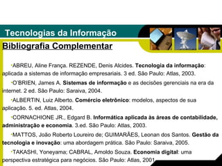 Tecnologias da Informação Bibliografia Complementar ABREU, Aline França. REZENDE, Denis Alcides.  Tecnologia da informação : aplicada a sistemas de informação empresariais. 3 ed. São Paulo: Atlas, 2003. O’BRIEN, James A.  Sistemas de informação  e as decisões gerenciais na era da internet. 2 ed. São Paulo: Saraiva, 2004. ALBERTIN, Luiz Alberto.  Comércio eletrônico : modelos, aspectos de sua aplicação. 5. ed. Atlas, 2004. CORNACHIONE JR., Edgard B.  Informática aplicada às áreas de contabilidade, administração e economia . 3.ed. São Paulo: Atlas, 2003. MATTOS, João Roberto Loureiro de; GUIMARÃES, Leonan dos Santos.  Gestão da tecnologia e inovação : uma abordagem prática. São Paulo: Saraiva, 2005. TAKASHI, Yoneyama; CABRAL, Amoldo Souza.  Economia digital : uma perspectiva   estratégica para negócios. São Paulo: Atlas, 2001. 