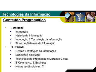 Tecnologias da Informação Conteúdo Programático I Unidade Introdução História da Informação Introdução à Tecnologia da Informação Tipos de Sistemas de Informação II Unidade Gestão Estratégica da Informação Sociedade em Rede Tecnologia da Informação e Mercado Global E-Commerce, E-Business Novas tendências em TI 