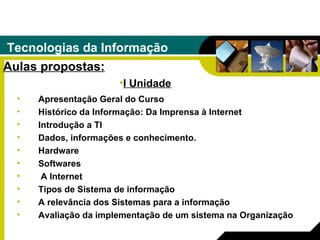 Tecnologias da Informação Aulas propostas: Apresentação Geral do Curso  Histórico da Informação: Da Imprensa à Internet  Introdução a TI  Dados, informações e conhecimento.  Hardware  Softwares A Internet  Tipos de Sistema de informação  A relevância dos Sistemas para a informação  Avaliação da implementação de um sistema na Organização  I Unidade 