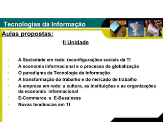 Tecnologias da Informação Aulas propostas: A Sociedade em rede: reconfigurações sociais da TI  A economia informacional e o processo de globalização  O paradigma da Tecnologia da Informação  A transformação do trabalho e do mercado de trabalho  A empresa em rede: a cultura, as instituições e as organizações da economia  informacional  E-Commerce  e  E-Bussiness   Novas tendências em TI   II Unidade 