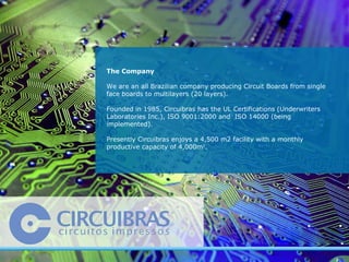 The Company  We are an all Brazilian company producing Circuit Boards from single face boards to multilayers (20 layers).  Founded in 1985, Circuibras has the UL Certifications (Underwriters Laboratories Inc.), ISO 9001:2000 and  ISO 14000 (being implemented).  Presently Circuibras enjoys a 4,500 m2 facility with a monthly productive capacity of 4,000m 2 .  