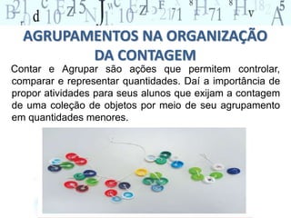 AGRUPAMENTOS NA ORGANIZAÇÃO
DA CONTAGEM
Contar e Agrupar são ações que permitem controlar,
comparar e representar quantidades. Daí a importância de
propor atividades para seus alunos que exijam a contagem
de uma coleção de objetos por meio de seu agrupamento
em quantidades menores.
 