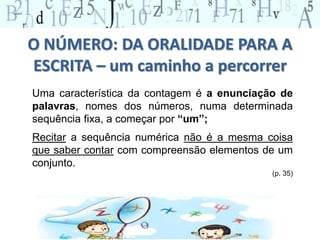 O NÚMERO: DA ORALIDADE PARA A
ESCRITA – um caminho a percorrer
Uma característica da contagem é a enunciação de
palavras, nomes dos números, numa determinada
sequência fixa, a começar por “um”;
Recitar a sequência numérica não é a mesma coisa
que saber contar com compreensão elementos de um
conjunto.
(p. 35)
 