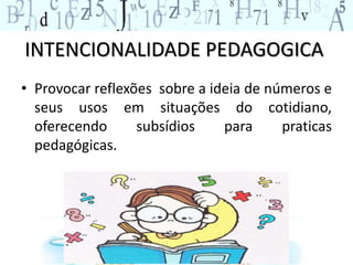 INTENCIONALIDADE PEDAGOGICA
• Provocar reflexões sobre a ideia de números e
seus usos em situações do cotidiano,
oferecendo subsídios para praticas
pedagógicas.
 