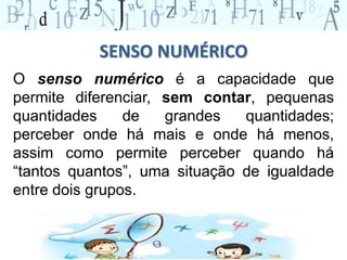 SENSO NUMÉRICO
O senso numérico é a capacidade que
permite diferenciar, sem contar, pequenas
quantidades de grandes quantidades;
perceber onde há mais e onde há menos,
assim como permite perceber quando há
“tantos quantos”, uma situação de igualdade
entre dois grupos.
 