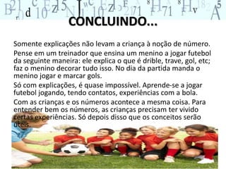 CONCLUINDO...
Somente explicações não levam a criança à noção de número.
Pense em um treinador que ensina um menino a jogar futebol
da seguinte maneira: ele explica o que é drible, trave, gol, etc;
faz o menino decorar tudo isso. No dia da partida manda o
menino jogar e marcar gols.
Só com explicações, é quase impossível. Aprende-se a jogar
futebol jogando, tendo contatos, experiências com a bola.
Com as crianças e os números acontece a mesma coisa. Para
entender bem os números, as crianças precisam ter vivido
certas experiências. Só depois disso que os conceitos serão
úteis.
 