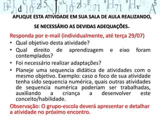 APLIQUE ESTA ATIVIDADE EM SUA SALA DE AULA REALIZANDO,
SE NECESSÁRIO AS DEVIDAS ADEQUAÇÕES.
Responda por e-mail (individualmente, até terça 29/07)
• Qual objetivo desta atividade?
• Qual direito de aprendizagem e eixo foram
contemplados?
• Foi necessário realizar adaptações?
• Planeje uma sequencia didática de atividades com o
mesmo objetivo. Exemplo: caso o foco de sua atividade
tenha sido sequencia numérica, quais outras atividades
de sequencia numérica poderiam ser trabalhadas,
auxiliando a criança a desenvolver este
conceito/habilidade.
Observação: O grupo-escola deverá apresentar e detalhar
a atividade no próximo encontro.
 