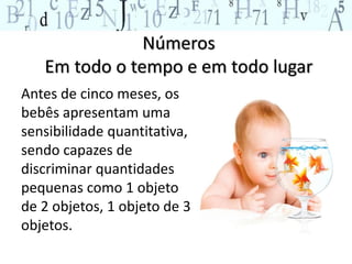 Números
Em todo o tempo e em todo lugar
Antes de cinco meses, os
bebês apresentam uma
sensibilidade quantitativa,
sendo capazes de
discriminar quantidades
pequenas como 1 objeto
de 2 objetos, 1 objeto de 3
objetos.
 