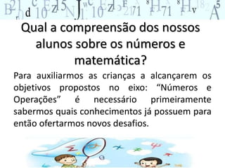 Qual a compreensão dos nossos
alunos sobre os números e
matemática?
Para auxiliarmos as crianças a alcançarem os
objetivos propostos no eixo: “Números e
Operações” é necessário primeiramente
sabermos quais conhecimentos já possuem para
então ofertarmos novos desafios.
 